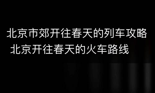 北京市郊开往春天的列车攻略 北京开往春天的火车路线