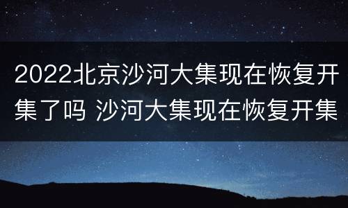2022北京沙河大集现在恢复开集了吗 沙河大集现在恢复开集了2021