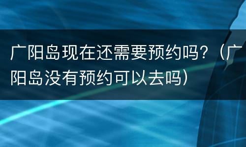 广阳岛现在还需要预约吗?（广阳岛没有预约可以去吗）