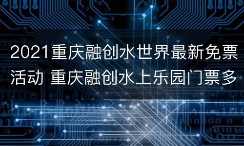 2021重庆融创水世界最新免票活动 重庆融创水上乐园门票多少钱