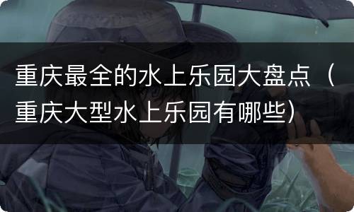 重庆最全的水上乐园大盘点（重庆大型水上乐园有哪些）