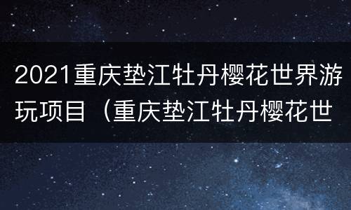 2021重庆垫江牡丹樱花世界游玩项目（重庆垫江牡丹樱花世界门票）