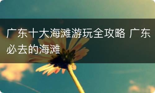 广东十大海滩游玩全攻略 广东必去的海滩