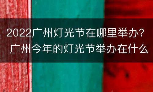 2022广州灯光节在哪里举办？ 广州今年的灯光节举办在什么时候