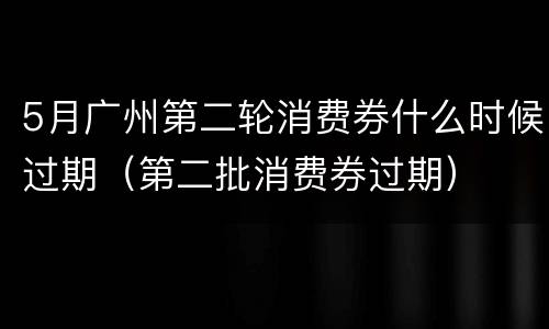 5月广州第二轮消费券什么时候过期（第二批消费券过期）