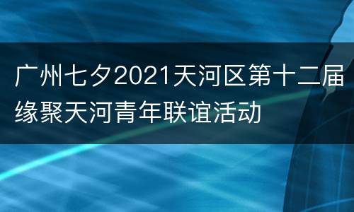 广州七夕2021天河区第十二届缘聚天河青年联谊活动