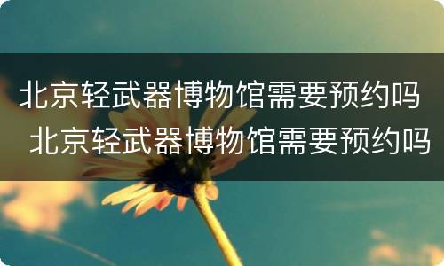 北京轻武器博物馆需要预约吗 北京轻武器博物馆需要预约吗