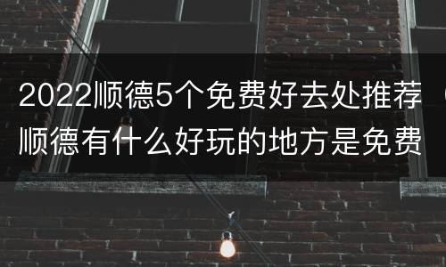 2022顺德5个免费好去处推荐（顺德有什么好玩的地方是免费门票的）