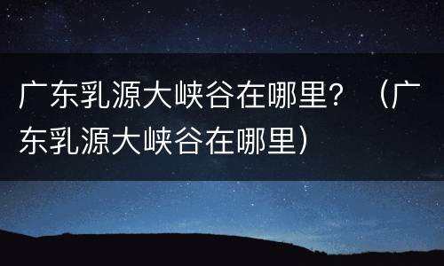 广东乳源大峡谷在哪里？（广东乳源大峡谷在哪里）