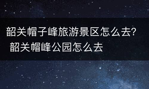 韶关帽子峰旅游景区怎么去？ 韶关帽峰公园怎么去