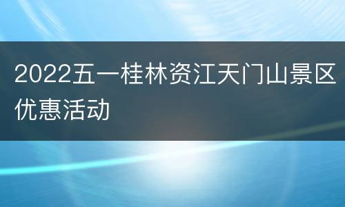 2022五一桂林资江天门山景区优惠活动