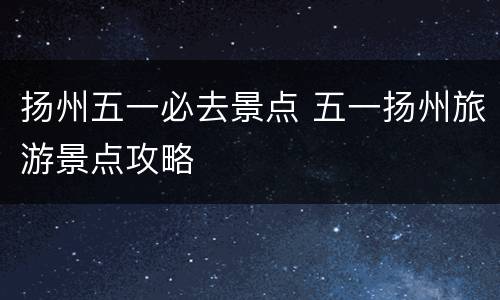 扬州五一必去景点 五一扬州旅游景点攻略