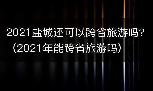2021盐城还可以跨省旅游吗？（2021年能跨省旅游吗）