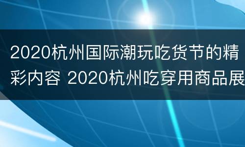 2020杭州国际潮玩吃货节的精彩内容 2020杭州吃穿用商品展销会