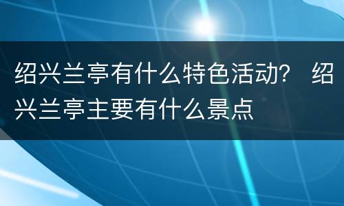 绍兴兰亭有什么特色活动？ 绍兴兰亭主要有什么景点