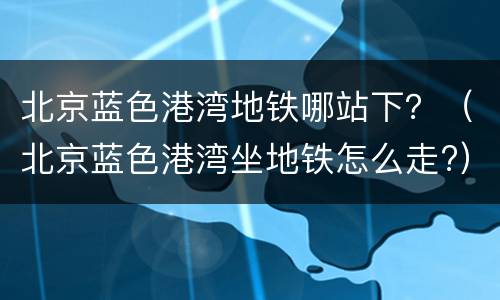 北京蓝色港湾地铁哪站下？（北京蓝色港湾坐地铁怎么走?）