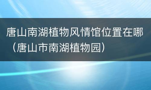 唐山南湖植物风情馆位置在哪（唐山市南湖植物园）
