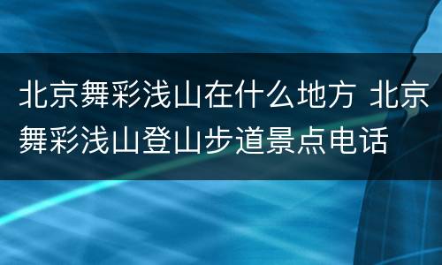 北京舞彩浅山在什么地方 北京舞彩浅山登山步道景点电话