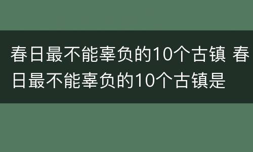 春日最不能辜负的10个古镇 春日最不能辜负的10个古镇是