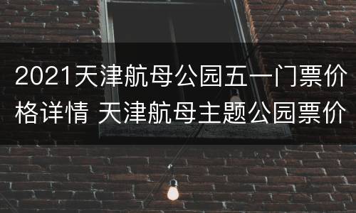 2021天津航母公园五一门票价格详情 天津航母主题公园票价特价门票