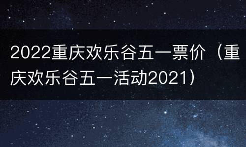 2022重庆欢乐谷五一票价（重庆欢乐谷五一活动2021）