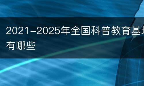 2021-2025年全国科普教育基地有哪些