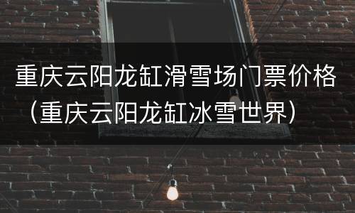 重庆云阳龙缸滑雪场门票价格（重庆云阳龙缸冰雪世界）
