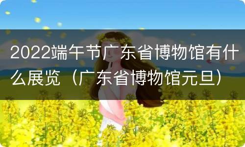2022端午节广东省博物馆有什么展览（广东省博物馆元旦）