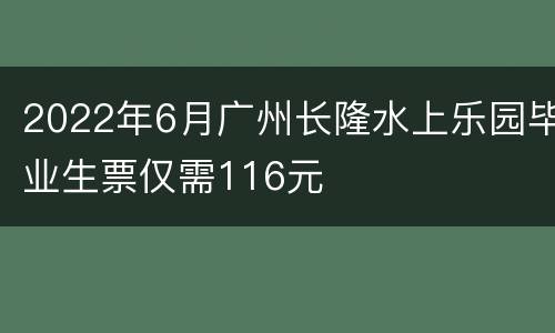 2022年6月广州长隆水上乐园毕业生票仅需116元