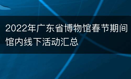 2022年广东省博物馆春节期间馆内线下活动汇总