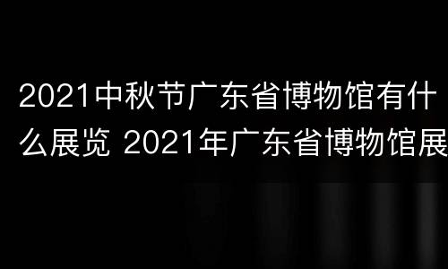 2021中秋节广东省博物馆有什么展览 2021年广东省博物馆展览信息