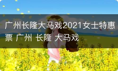 广州长隆大马戏2021女士特惠票 广州 长隆 大马戏