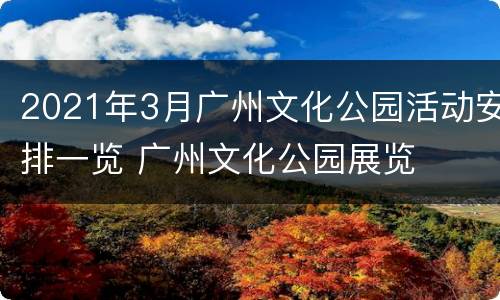 2021年3月广州文化公园活动安排一览 广州文化公园展览