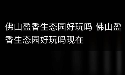 佛山盈香生态园好玩吗 佛山盈香生态园好玩吗现在