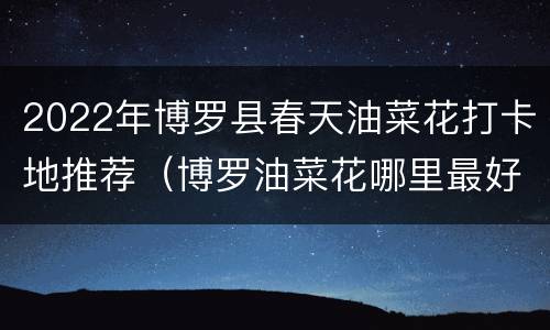 2022年博罗县春天油菜花打卡地推荐（博罗油菜花哪里最好）