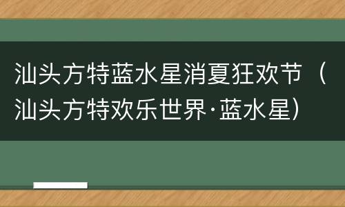 汕头方特蓝水星消夏狂欢节（汕头方特欢乐世界·蓝水星）
