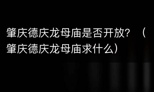肇庆德庆龙母庙是否开放？（肇庆德庆龙母庙求什么）