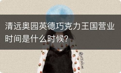 清远奥园英德巧克力王国营业时间是什么时候？