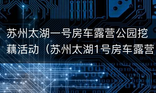 苏州太湖一号房车露营公园挖藕活动（苏州太湖1号房车露营公园）
