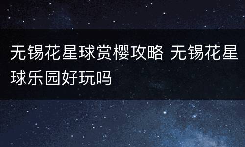 无锡花星球赏樱攻略 无锡花星球乐园好玩吗