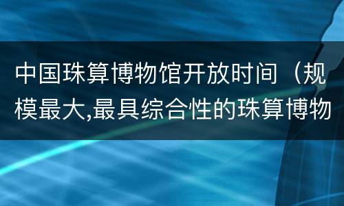 中国珠算博物馆开放时间（规模最大,最具综合性的珠算博物馆）