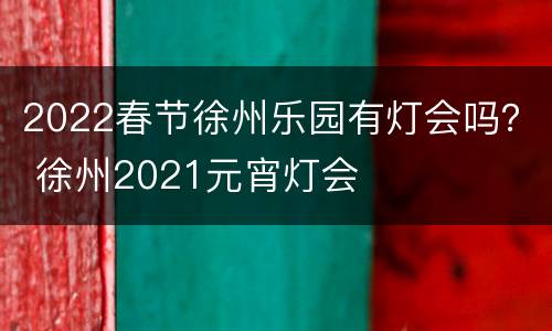 2022春节徐州乐园有灯会吗？ 徐州2021元宵灯会