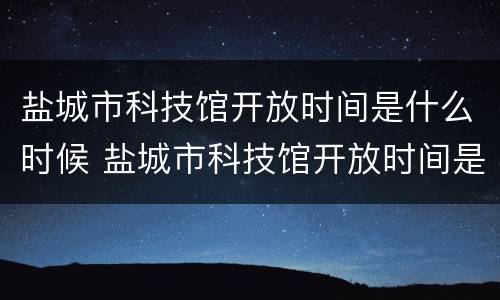 盐城市科技馆开放时间是什么时候 盐城市科技馆开放时间是什么时候开放的