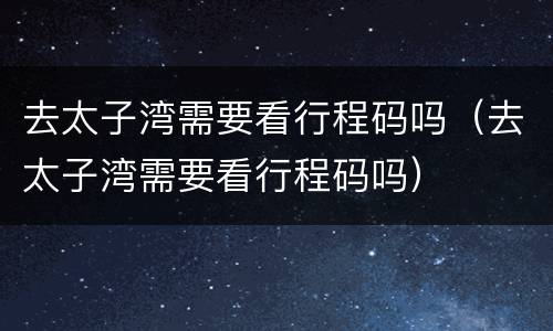 去太子湾需要看行程码吗（去太子湾需要看行程码吗）