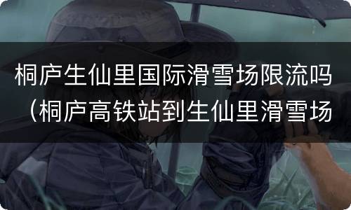 桐庐生仙里国际滑雪场限流吗（桐庐高铁站到生仙里滑雪场）