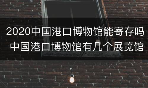 2020中国港口博物馆能寄存吗 中国港口博物馆有几个展览馆