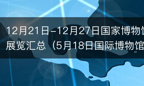 12月21日-12月27日国家博物馆展览汇总（5月18日国际博物馆日）