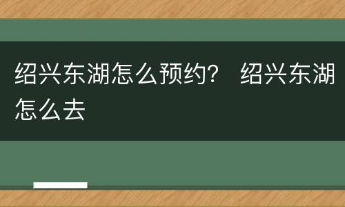 绍兴东湖怎么预约？ 绍兴东湖怎么去