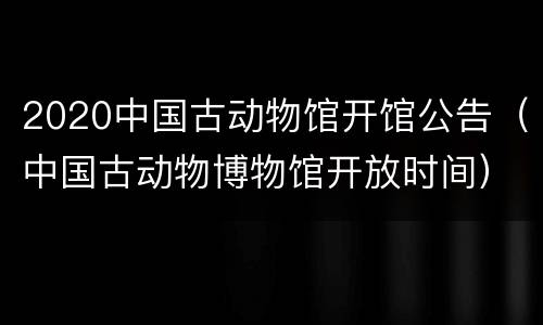 2020中国古动物馆开馆公告（中国古动物博物馆开放时间）