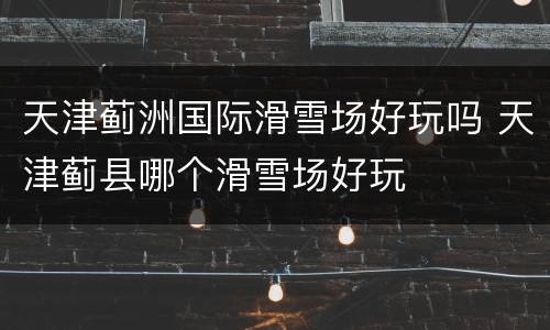 天津蓟洲国际滑雪场好玩吗 天津蓟县哪个滑雪场好玩